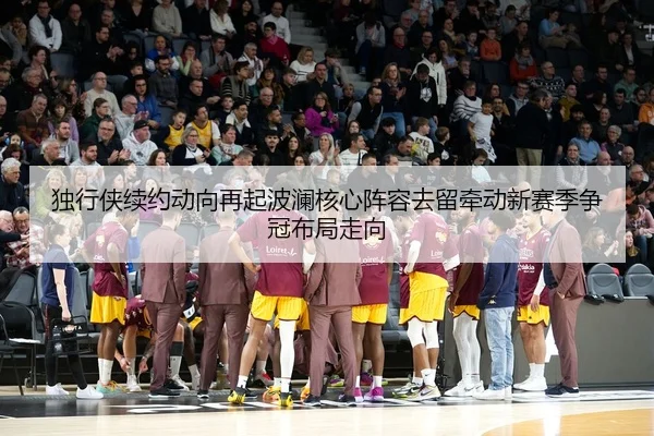 独行侠续约动向再起波澜核心阵容去留牵动新赛季争冠布局走向 | kaiyun